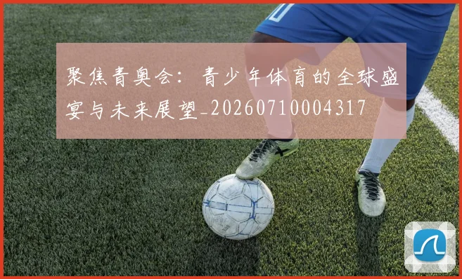 聚焦青奥会：青少年体育的全球盛宴与未来展望_20260710004317