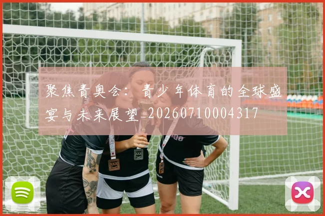 聚焦青奥会：青少年体育的全球盛宴与未来展望_20260710004317