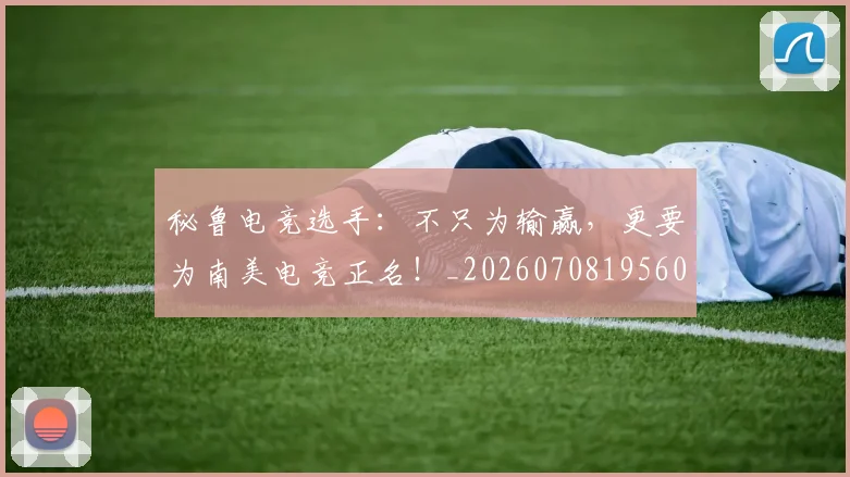 秘鲁电竞选手:不只为输赢,更要为南美电竞正名!_20260708195602