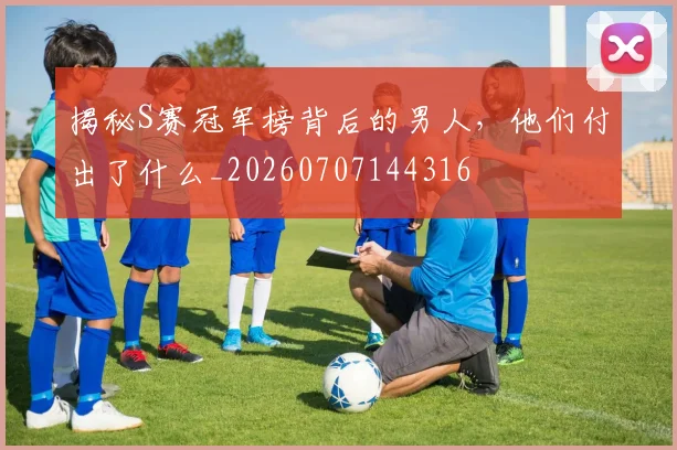 揭秘S赛冠军榜背后的男人，他们付出了什么_20260707144316