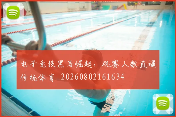 电子竞技黑马崛起，观赛人数直逼传统体育_20260802161634