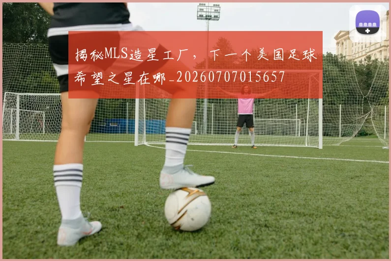 揭秘MLS造星工厂，下一个美国足球希望之星在哪_20260707015657